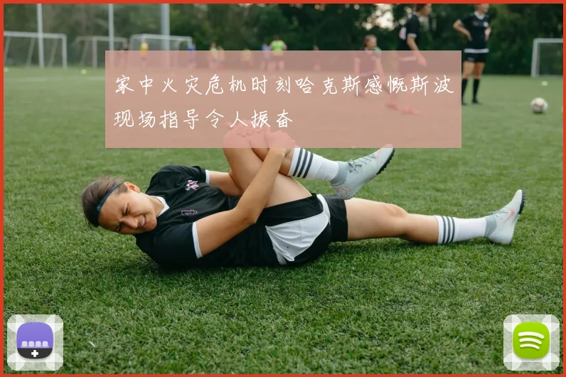 家中火灾危机时刻哈克斯感慨斯波现场指导令人振奋