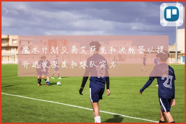 魔术计划交易艾萨克和次轮签以提升进攻深度和球队实力