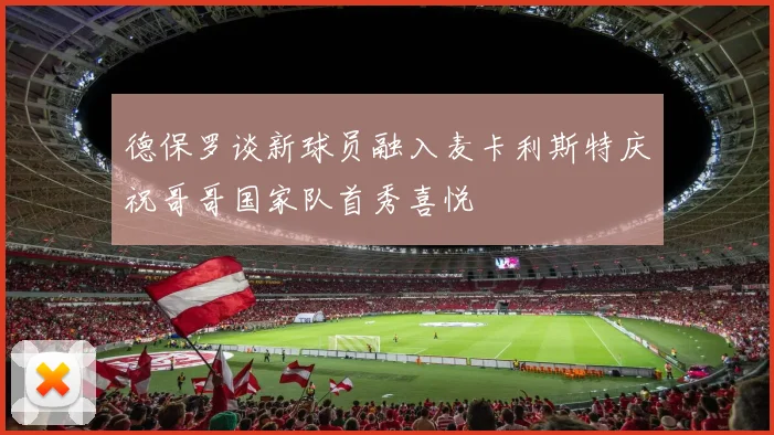 德保罗谈新球员融入麦卡利斯特庆祝哥哥国家队首秀喜悦