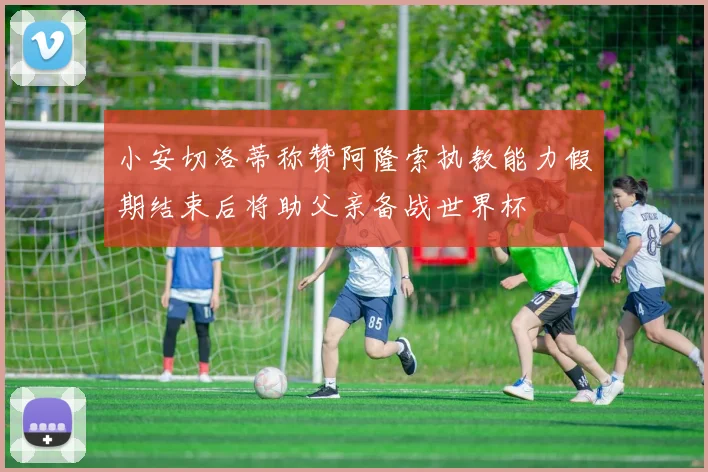 小安切洛蒂称赞阿隆索执教能力假期结束后将助父亲备战世界杯