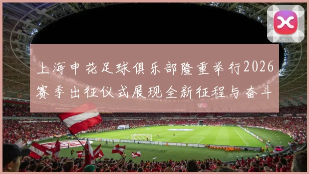 上海申花足球俱乐部隆重举行2026赛季出征仪式展现全新征程与奋斗目标