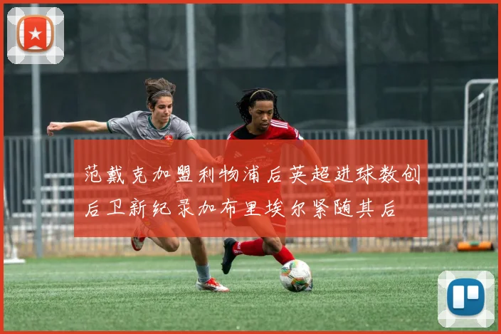 范戴克加盟利物浦后英超进球数创后卫新纪录加布里埃尔紧随其后