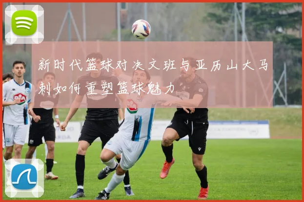 新时代篮球对决文班与亚历山大马刺如何重塑篮球魅力