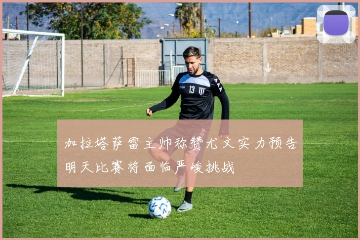 加拉塔萨雷主帅称赞尤文实力预告明天比赛将面临严峻挑战