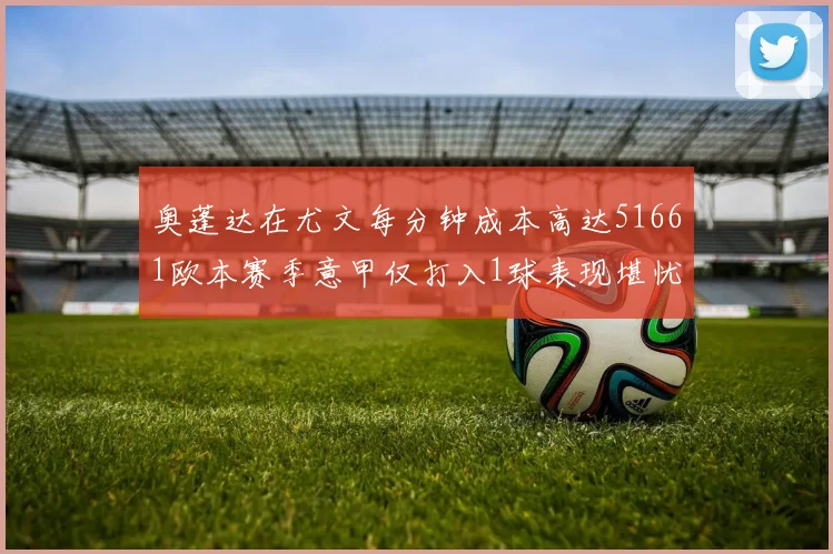 奥蓬达在尤文每分钟成本高达51661欧本赛季意甲仅打入1球表现堪忧