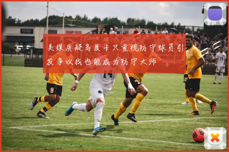 美媒质疑乌度卡只重视防守球员引发争议我也能成为防守大师