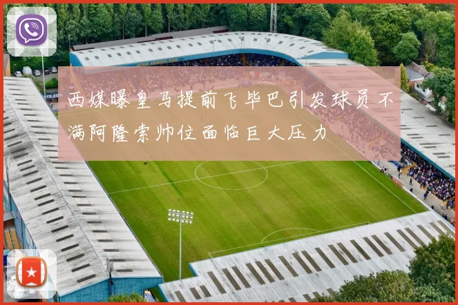 西媒曝皇马提前飞毕巴引发球员不满阿隆索帅位面临巨大压力