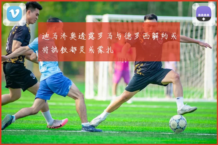 迪马济奥透露罗马与德罗西解约或将执教都灵或蒙扎
