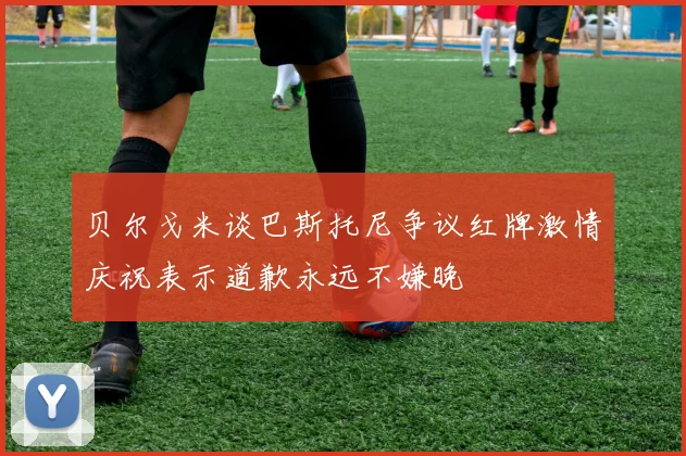 贝尔戈米谈巴斯托尼争议红牌激情庆祝表示道歉永远不嫌晚