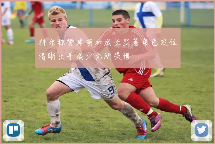 科尔称赞库明加成长显著角色定位清晰出手减少无所畏惧