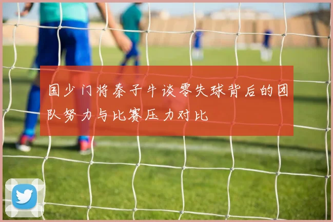 国少门将秦子牛谈零失球背后的团队努力与比赛压力对比