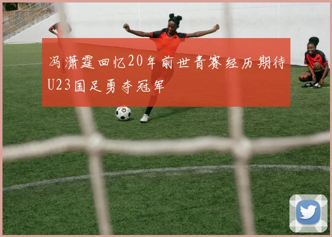 冯潇霆回忆20年前世青赛经历期待U23国足勇夺冠军