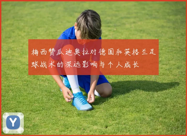 梅西赞瓜迪奥拉对德国和英格兰足球战术的深远影响与个人成长