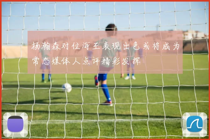 杨瀚森对位海王表现出色或将成为常态媒体人点评精彩发挥