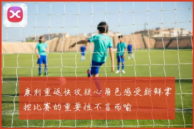 康利重返快攻核心角色感受新鲜掌控比赛的重要性不言而喻