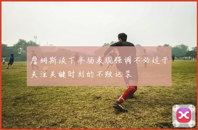 詹姆斯谈下半场表现强调不必过于关注关键时刻的不败记录