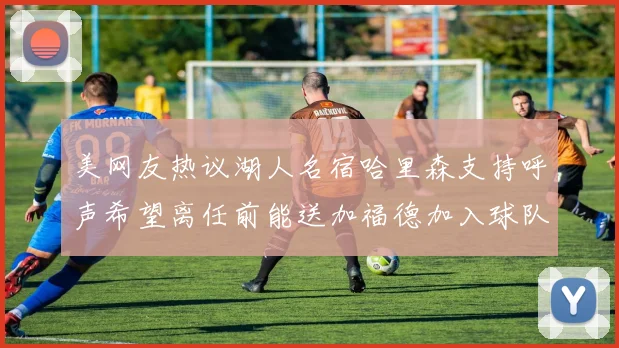 美网友热议湖人名宿哈里森支持呼声希望离任前能送加福德加入球队