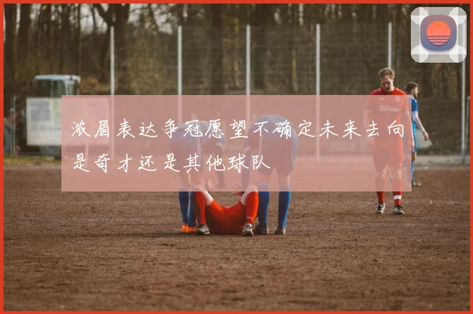 浓眉表达争冠愿望不确定未来去向是奇才还是其他球队