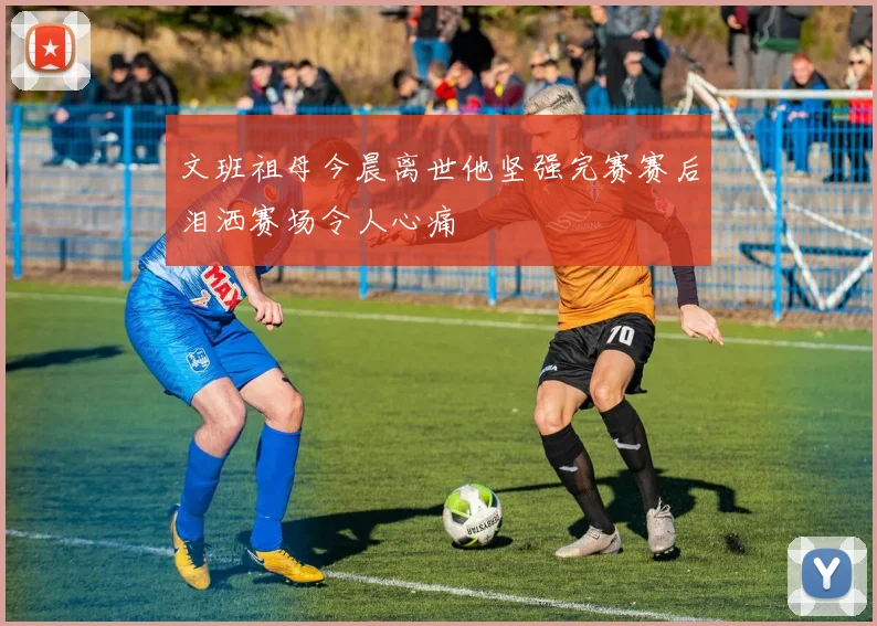 文班祖母今晨离世他坚强完赛赛后泪洒赛场令人心痛