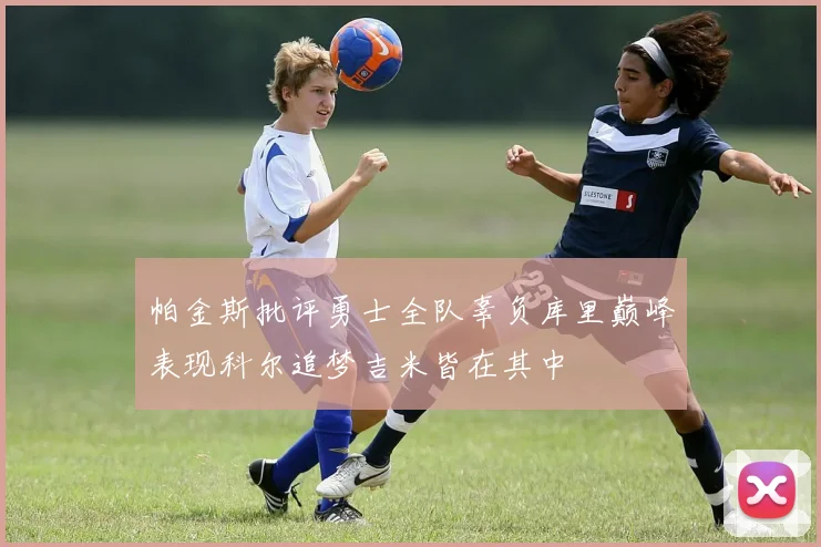 帕金斯批评勇士全队辜负库里巅峰表现科尔追梦吉米皆在其中