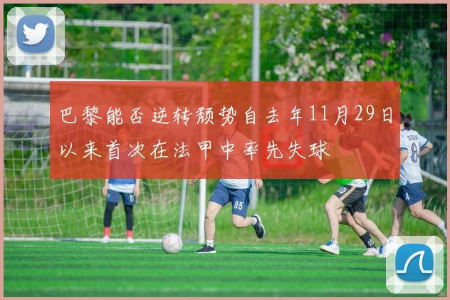 巴黎能否逆转颓势自去年11月29日以来首次在法甲中率先失球