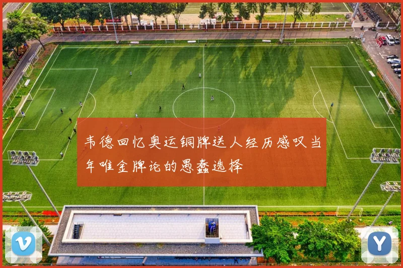 韦德回忆奥运铜牌送人经历感叹当年唯金牌论的愚蠢选择