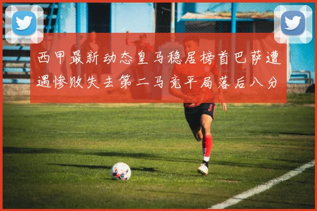 西甲最新动态皇马稳居榜首巴萨遭遇惨败失去第二马竞平局落后八分