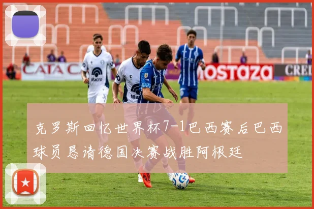 克罗斯回忆世界杯7-1巴西赛后巴西球员恳请德国决赛战胜阿根廷