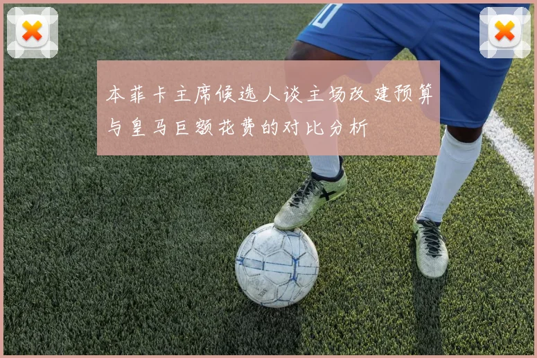 本菲卡主席候选人谈主场改建预算与皇马巨额花费的对比分析
