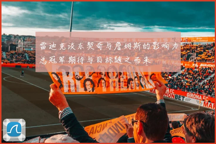 雷迪克谈东契奇与詹姆斯的影响力总冠军期待与目标随之而来
