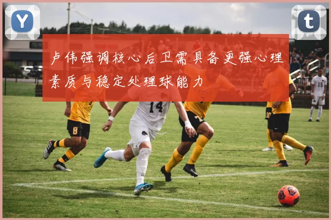 卢伟强调核心后卫需具备更强心理素质与稳定处理球能力