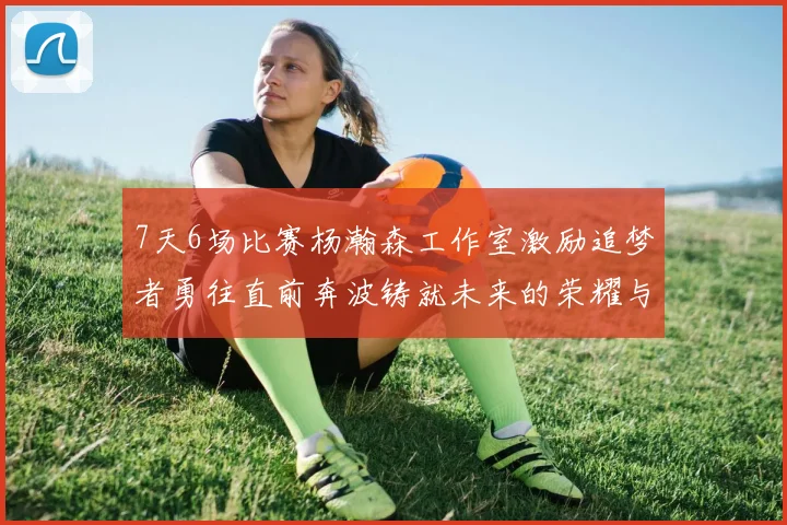7天6场比赛杨瀚森工作室激励追梦者勇往直前奔波铸就未来的荣耀与成就