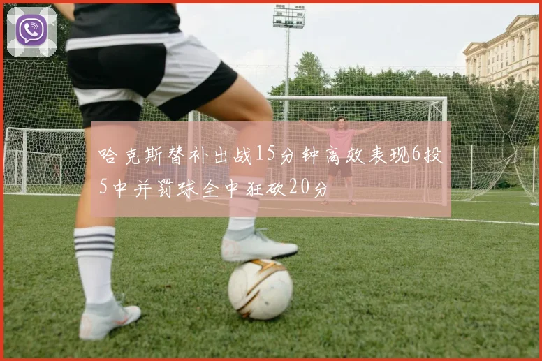 哈克斯替补出战15分钟高效表现6投5中并罚球全中狂砍20分