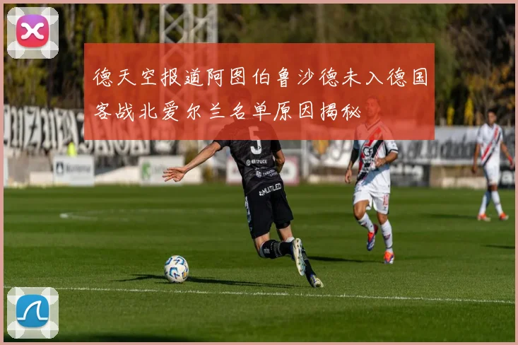 德天空报道阿图伯鲁沙德未入德国客战北爱尔兰名单原因揭秘