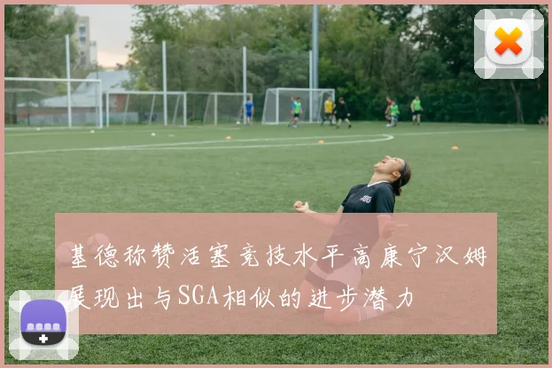 基德称赞活塞竞技水平高康宁汉姆展现出与SGA相似的进步潜力