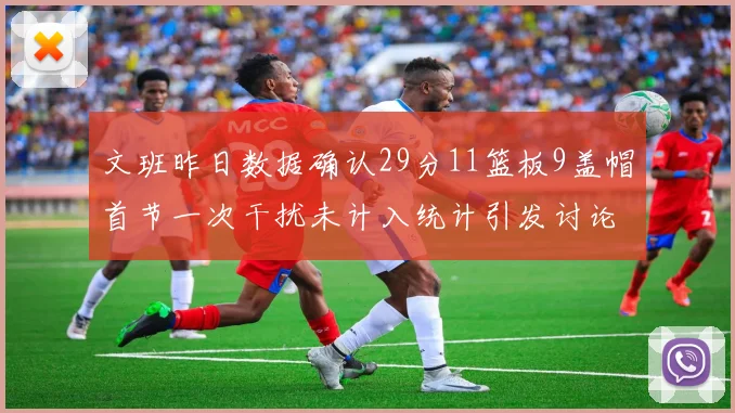 文班昨日数据确认29分11篮板9盖帽首节一次干扰未计入统计引发讨论
