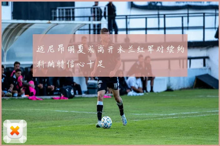 迈尼昂明夏或离开米兰红军对续约科纳特信心十足