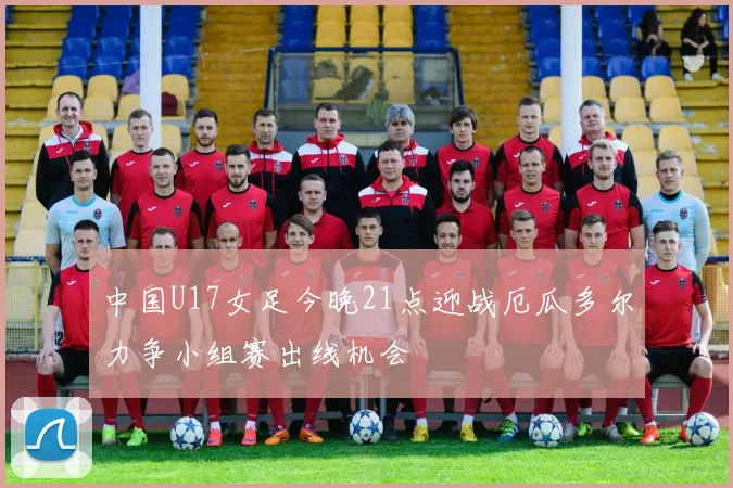 中国U17女足今晚21点迎战厄瓜多尔力争小组赛出线机会
