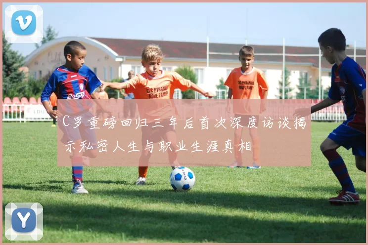 C罗重磅回归三年后首次深度访谈揭示私密人生与职业生涯真相