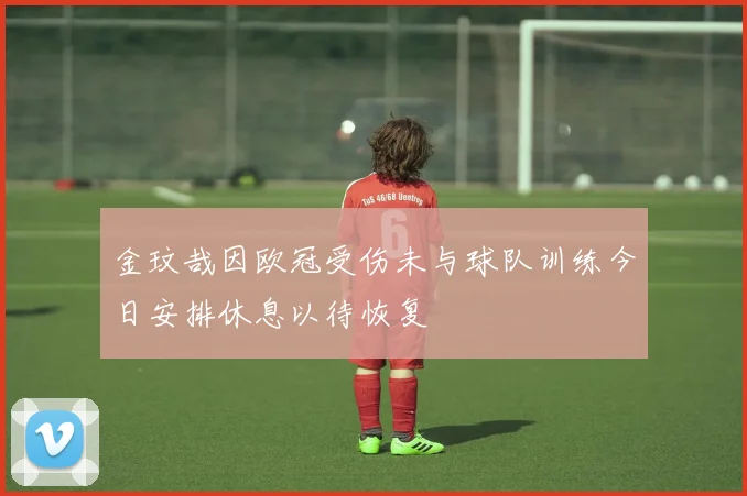 金玟哉因欧冠受伤未与球队训练今日安排休息以待恢复