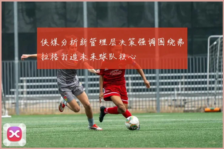 侠媒分析新管理层决策强调围绕弗拉格打造未来球队核心