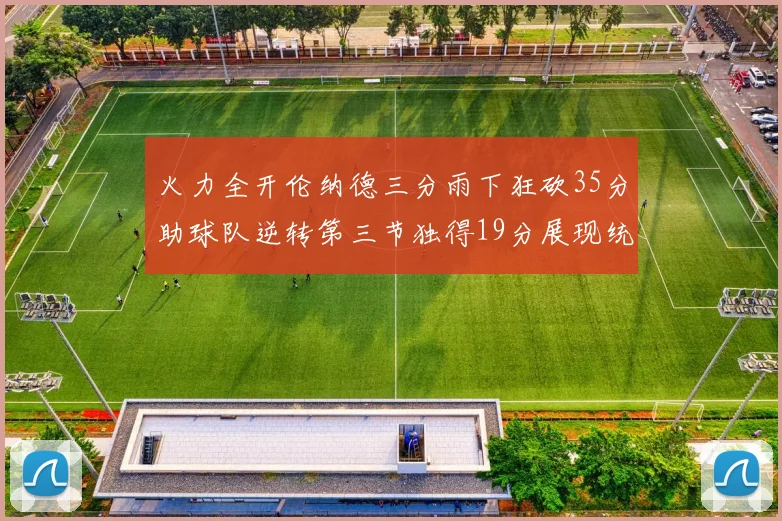 火力全开伦纳德三分雨下狂砍35分助球队逆转第三节独得19分展现统治力