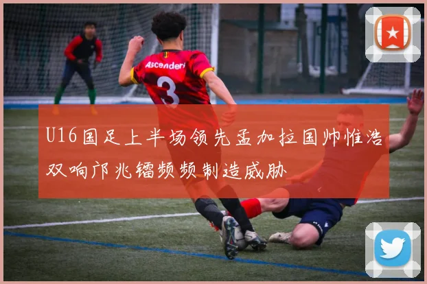 U16国足上半场领先孟加拉国帅惟浩双响邝兆镭频频制造威胁