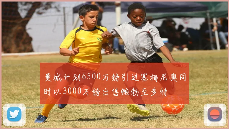 曼城计划6500万镑引进塞梅尼奥同时以3000万镑出售鲍勃至多特